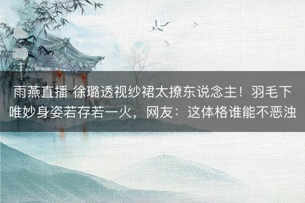 雨燕直播 徐璐透视纱裙太撩东说念主！羽毛下唯妙身姿若存若一火，网友：这体格谁能不恶浊