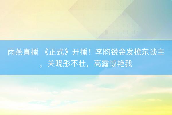 雨燕直播 《正式》开播!李昀锐金发撩东谈主,关晓彤不壮,高露惊艳我