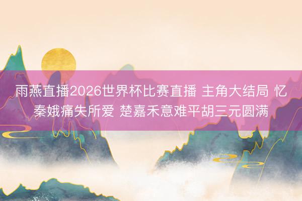 雨燕直播2026世界杯比赛直播 主角大结局 忆秦娥痛失所爱 楚嘉禾意难平胡三元圆满