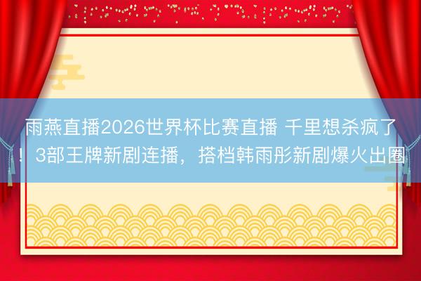 雨燕直播2026世界杯比赛直播 千里想杀疯了！3部王牌新剧连播，搭档韩雨彤新剧爆火出圈