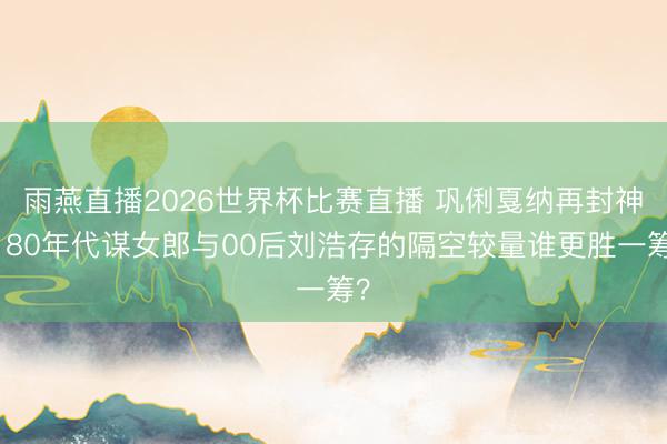雨燕直播2026世界杯比赛直播 巩俐戛纳再封神！80年代谋女郎与00后刘浩存的隔空较量谁更胜一筹？