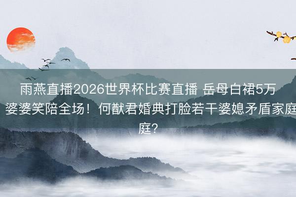 雨燕直播2026世界杯比赛直播 岳母白裙5万，婆婆笑陪全场！何猷君婚典打脸若干婆媳矛盾家庭？