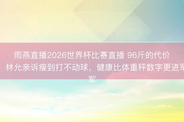 雨燕直播2026世界杯比赛直播 96斤的代价！林允亲诉瘦到打不动球，健康比体重秤数字更进军