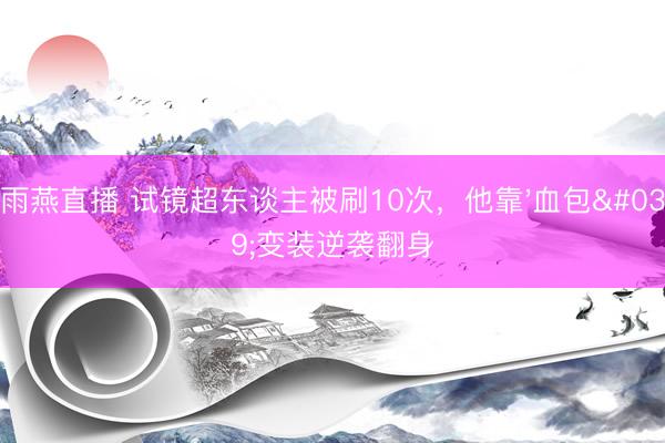 雨燕直播 试镜超东谈主被刷10次，他靠'血包'变装逆袭翻身