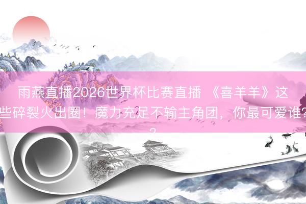 雨燕直播2026世界杯比赛直播 《喜羊羊》这些碎裂火出圈！魔力充足不输主角团，你最可爱谁？