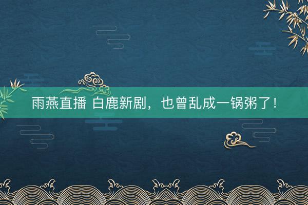 雨燕直播 白鹿新剧，也曾乱成一锅粥了！