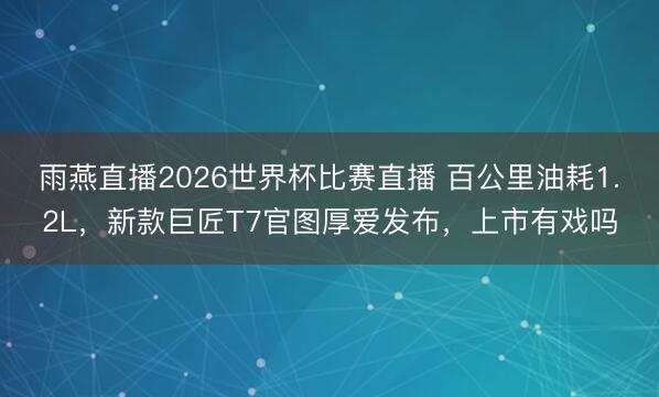 雨燕直播2026世界杯比赛直播 百公里油耗1.2L，新款巨匠T7官图厚爱发布，上市有戏吗