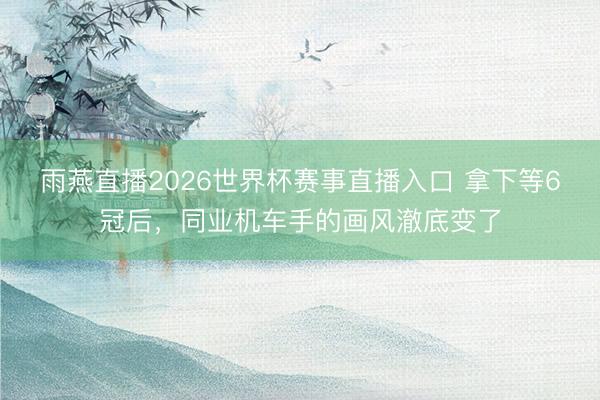 雨燕直播2026世界杯赛事直播入口 拿下等6冠后，同业机车手的画风澈底变了