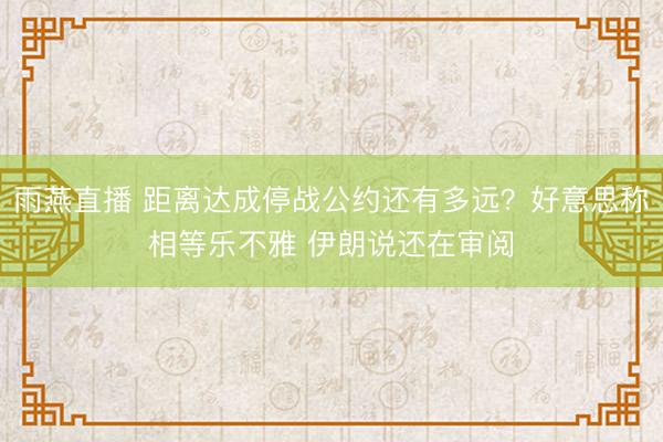 雨燕直播 距离达成停战公约还有多远？好意思称相等乐不雅 伊朗说还在审阅