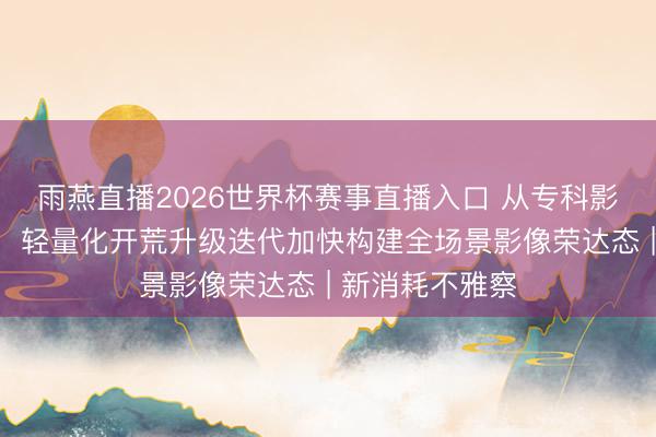 雨燕直播2026世界杯赛事直播入口 从专科影视到人人创作，轻量化开荒升级迭代加快构建全场景影像荣达态 | 新消耗不雅察