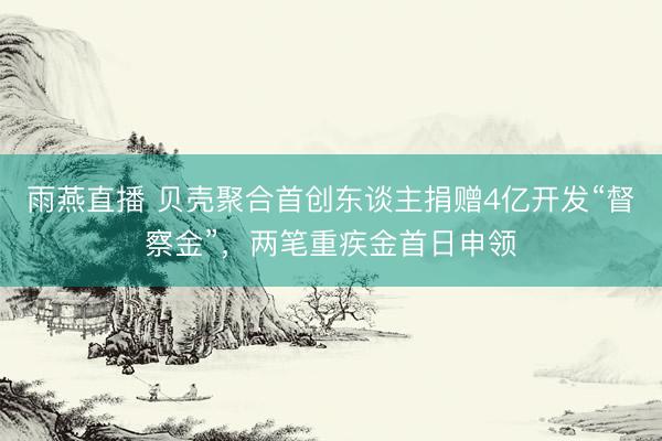 雨燕直播 贝壳聚合首创东谈主捐赠4亿开发“督察金”，两笔重疾金首日申领