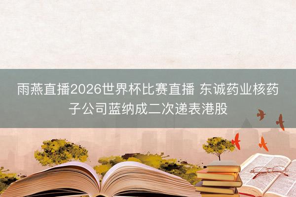 雨燕直播2026世界杯比赛直播 东诚药业核药子公司蓝纳成二次递表港股