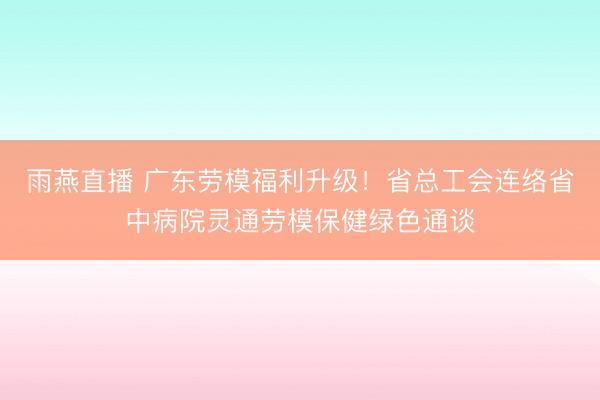 雨燕直播 广东劳模福利升级！省总工会连络省中病院灵通劳模保健绿色通谈
