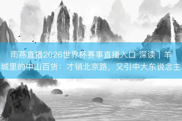 雨燕直播2026世界杯赛事直播入口 深读｜羊城里的中山百货：才销北京路，又引中大东说念主