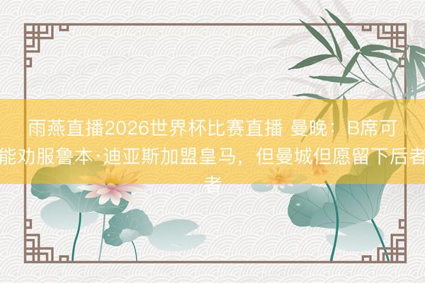 雨燕直播2026世界杯比赛直播 曼晚:B席可能劝服鲁本·迪亚斯加盟皇马,但曼城但愿留下后者