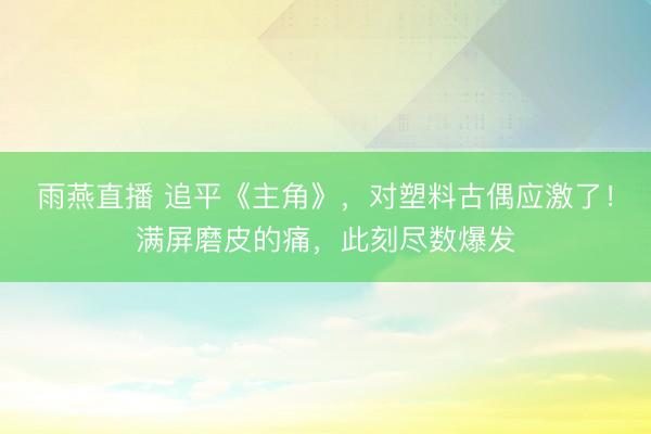 雨燕直播 追平《主角》，对塑料古偶应激了！满屏磨皮的痛，此刻尽数爆发